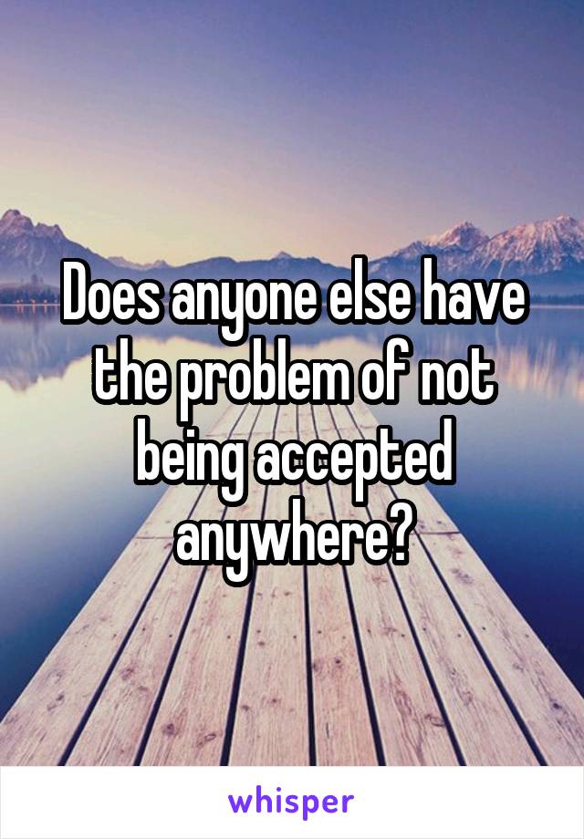 Does anyone else have the problem of not being accepted anywhere?