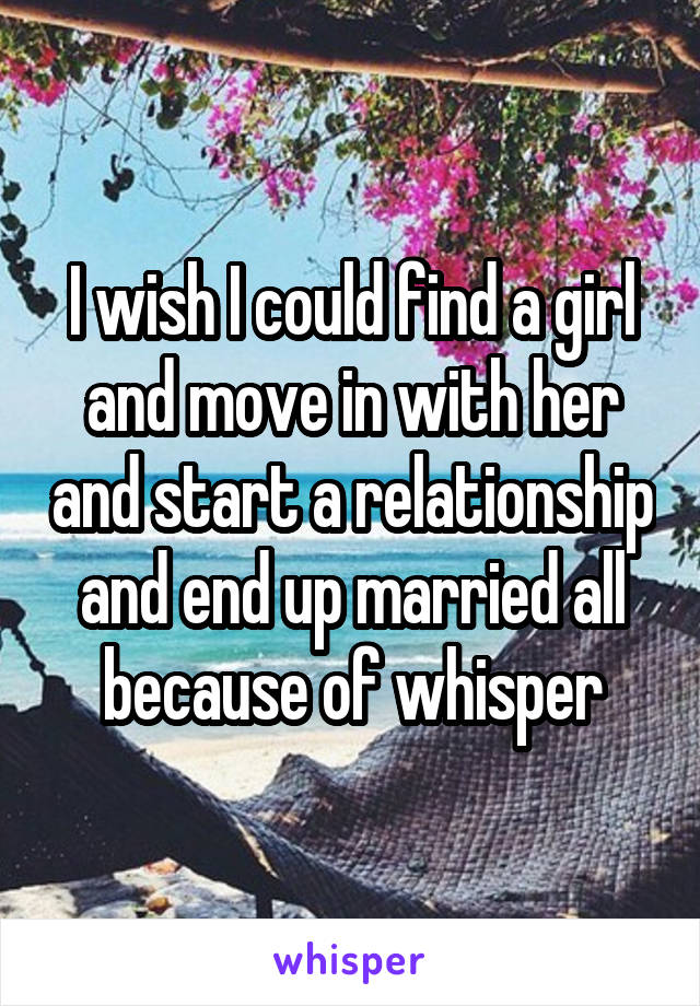 I wish I could find a girl and move in with her and start a relationship and end up married all because of whisper