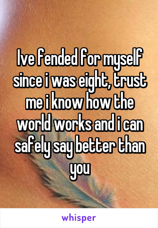 Ive fended for myself since i was eight, trust me i know how the world works and i can safely say better than you