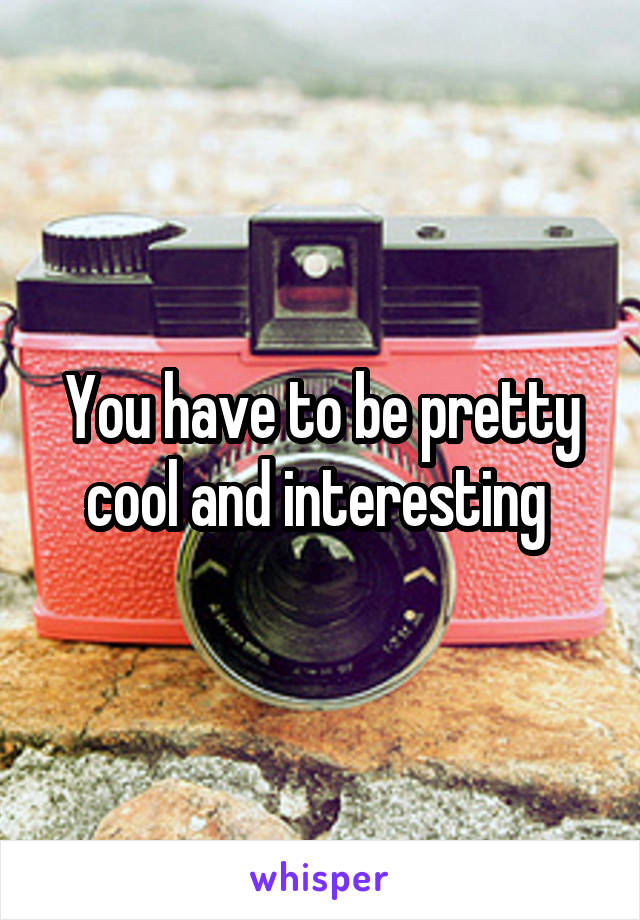 You have to be pretty cool and interesting 