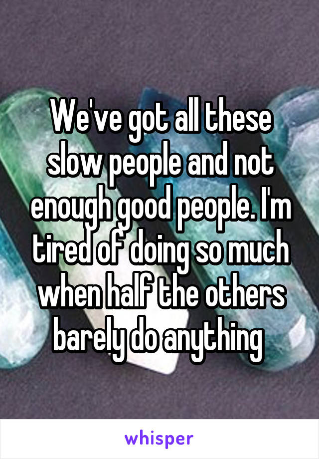 We've got all these slow people and not enough good people. I'm tired of doing so much when half the others barely do anything 