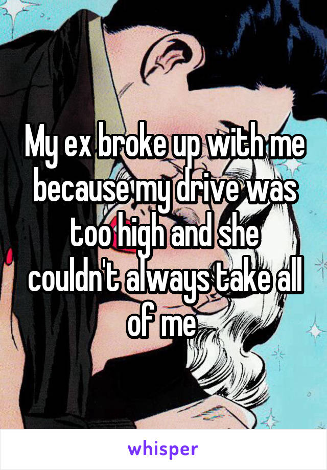 My ex broke up with me because my drive was too high and she couldn't always take all of me 