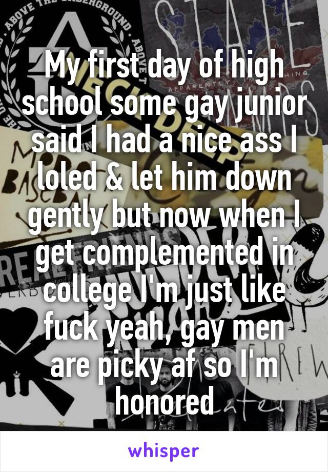 My first day of high school some gay junior said I had a nice ass I loled & let him down gently but now when I get complemented in college I'm just like fuck yeah, gay men are picky af so I'm honored