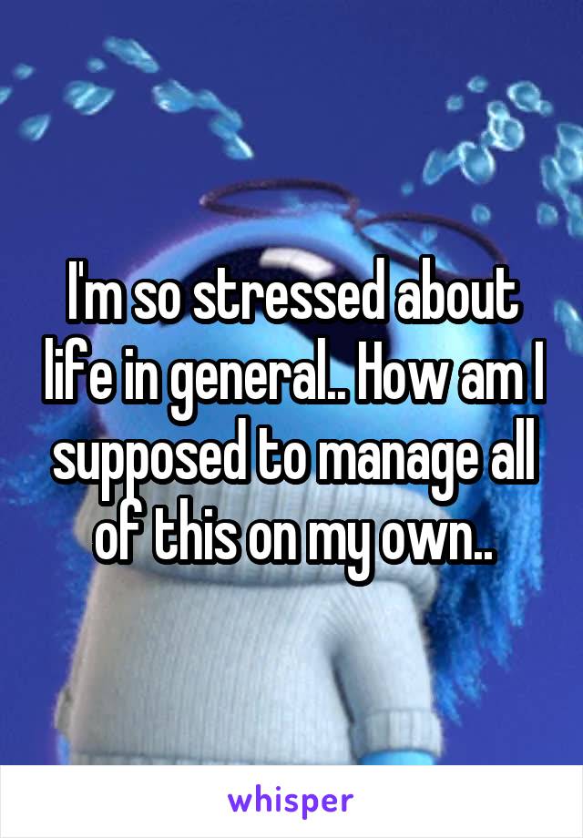 I'm so stressed about life in general.. How am I supposed to manage all of this on my own..