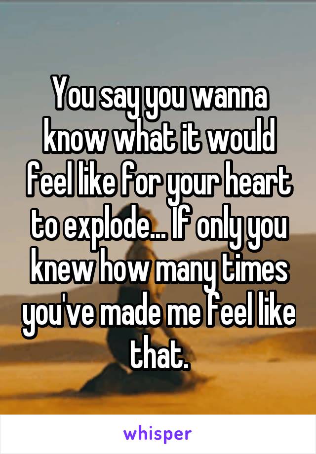 You say you wanna know what it would feel like for your heart to explode... If only you knew how many times you've made me feel like that.