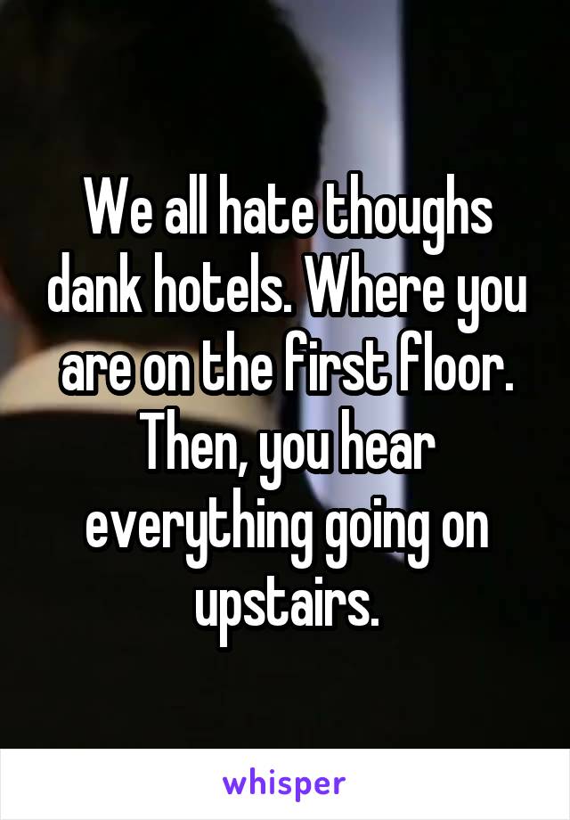 We all hate thoughs dank hotels. Where you are on the first floor. Then, you hear everything going on upstairs.