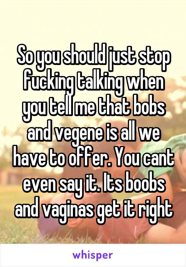 So you should just stop fucking talking when you tell me that bobs and vegene is all we have to offer. You cant even say it. Its boobs and vaginas get it right