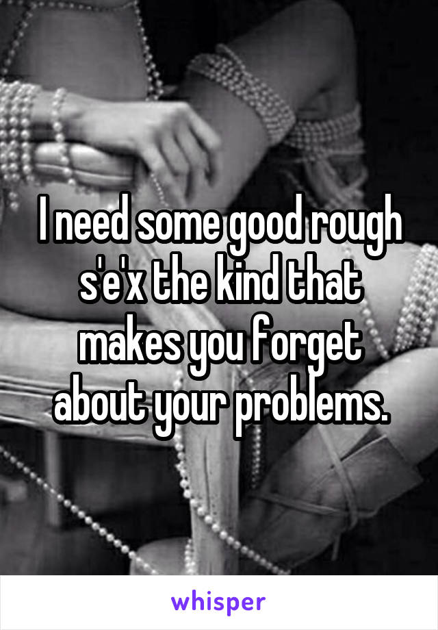 I need some good rough s'e'x the kind that makes you forget about your problems.