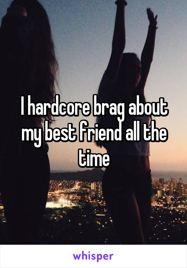 I hardcore brag about my best friend all the time