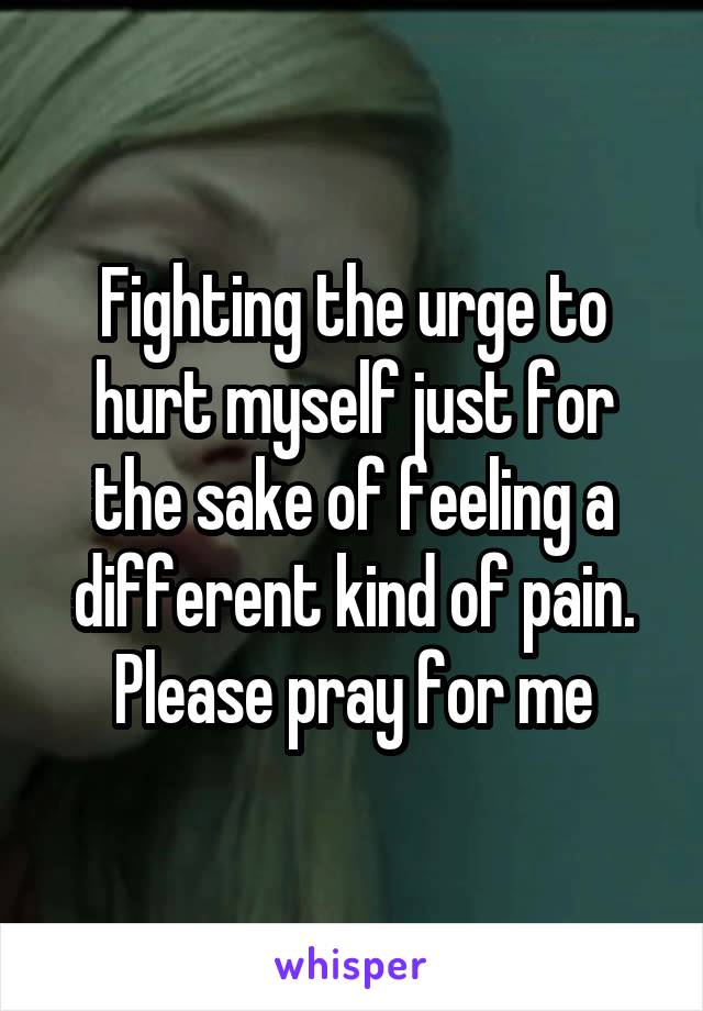 Fighting the urge to hurt myself just for the sake of feeling a different kind of pain. Please pray for me