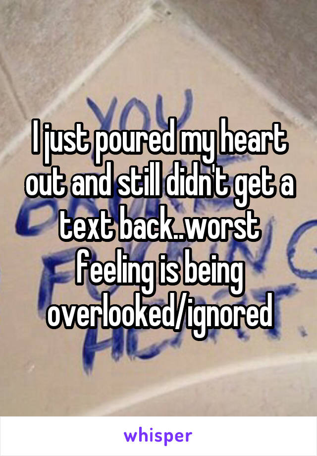 I just poured my heart out and still didn't get a text back..worst feeling is being overlooked/ignored