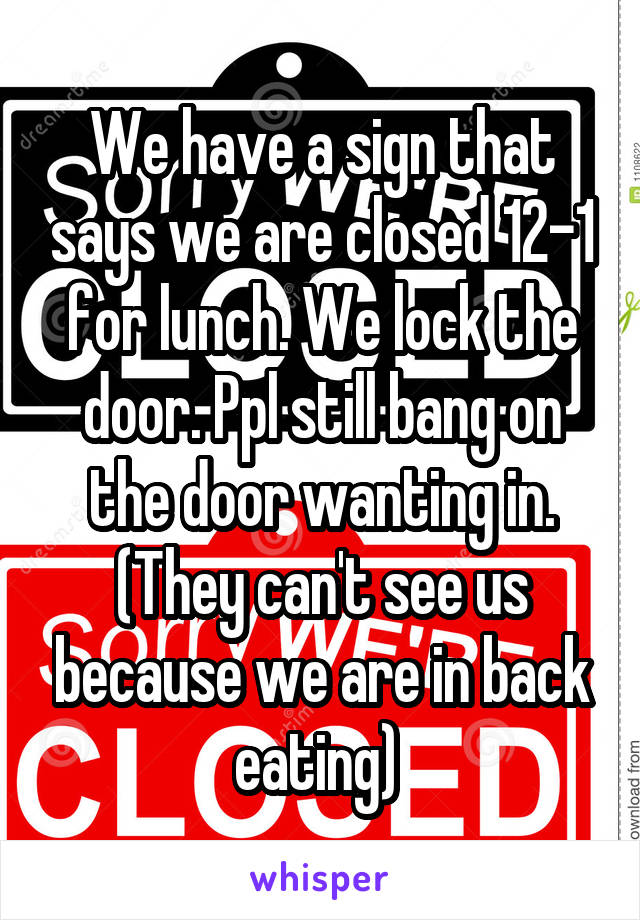 We have a sign that says we are closed 12-1 for lunch. We lock the door. Ppl still bang on the door wanting in. (They can't see us because we are in back eating) 