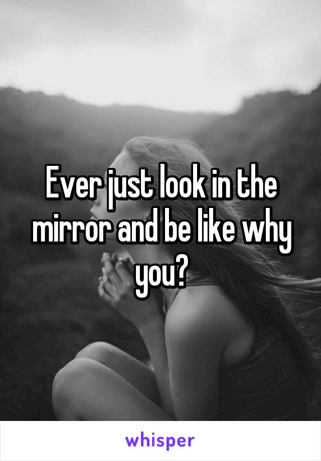 Ever just look in the mirror and be like why you?