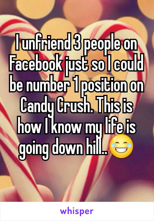 I unfriend 3 people on Facebook just so I could be number 1 position on Candy Crush. This is how I know my life is going down hill..😂