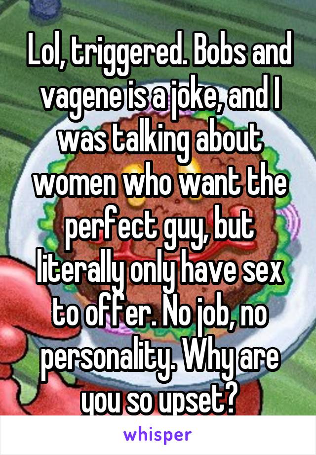 Lol, triggered. Bobs and vagene is a joke, and I was talking about women who want the perfect guy, but literally only have sex to offer. No job, no personality. Why are you so upset?