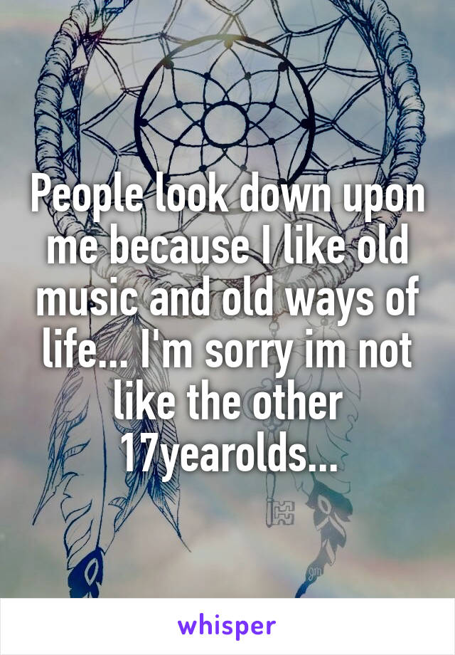 People look down upon me because I like old music and old ways of life... I'm sorry im not like the other 17yearolds...