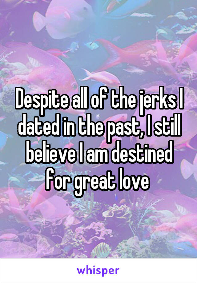 Despite all of the jerks I dated in the past, I still believe I am destined for great love 