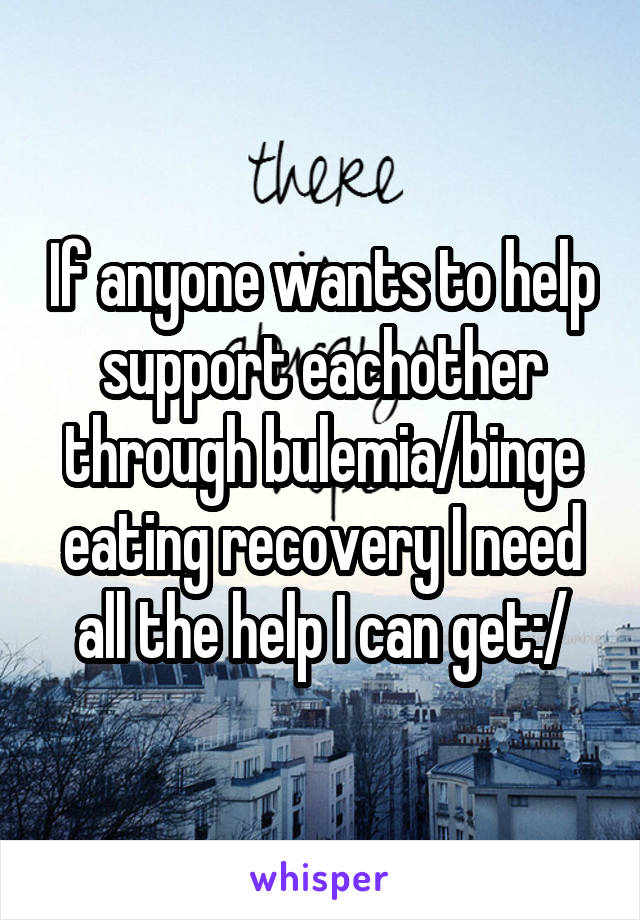 If anyone wants to help support eachother through bulemia/binge eating recovery I need all the help I can get:/