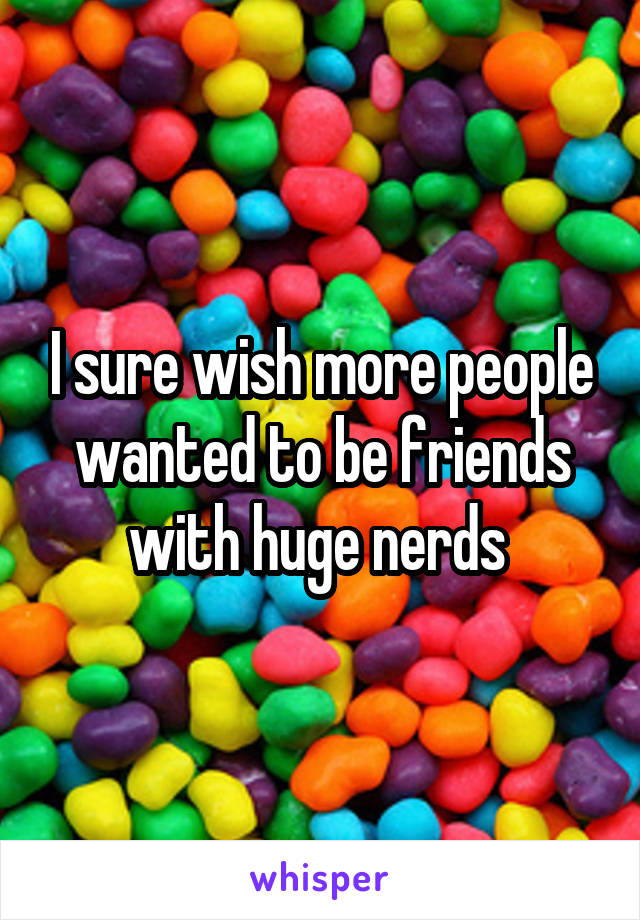 I sure wish more people wanted to be friends with huge nerds 