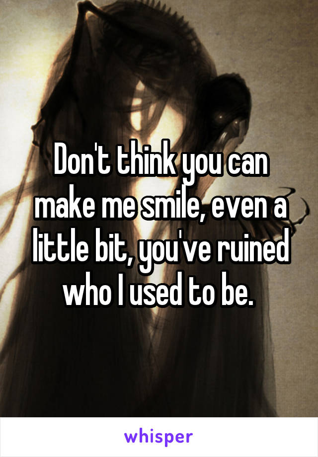 Don't think you can make me smile, even a little bit, you've ruined who I used to be. 