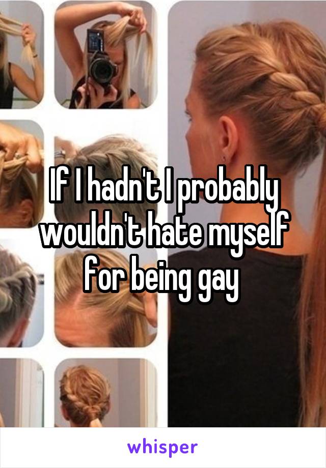 If I hadn't I probably wouldn't hate myself for being gay 