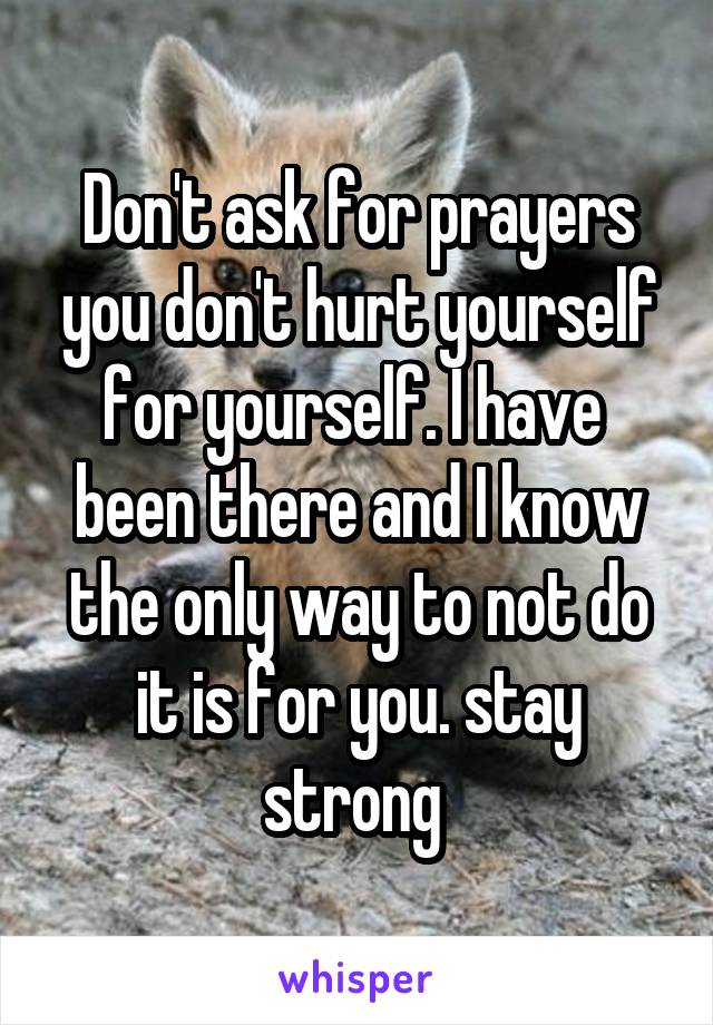 Don't ask for prayers you don't hurt yourself for yourself. I have  been there and I know the only way to not do it is for you. stay strong 