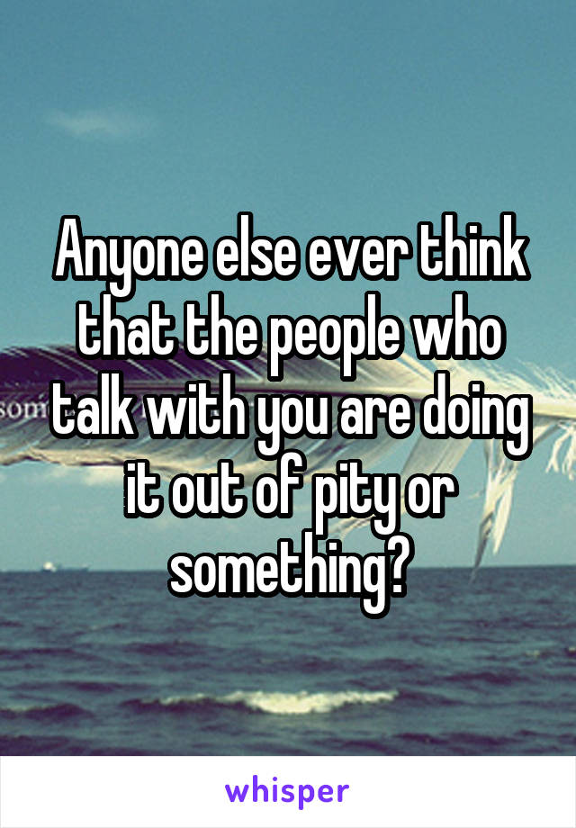 Anyone else ever think that the people who talk with you are doing it out of pity or something?