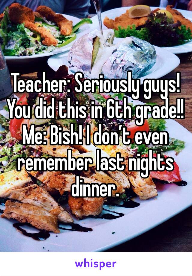 Teacher: Seriously guys! You did this in 6th grade!!
Me: Bish! I don’t even remember last nights dinner.