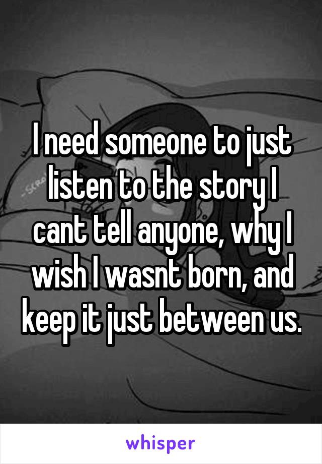 I need someone to just listen to the story I cant tell anyone, why I wish I wasnt born, and keep it just between us.