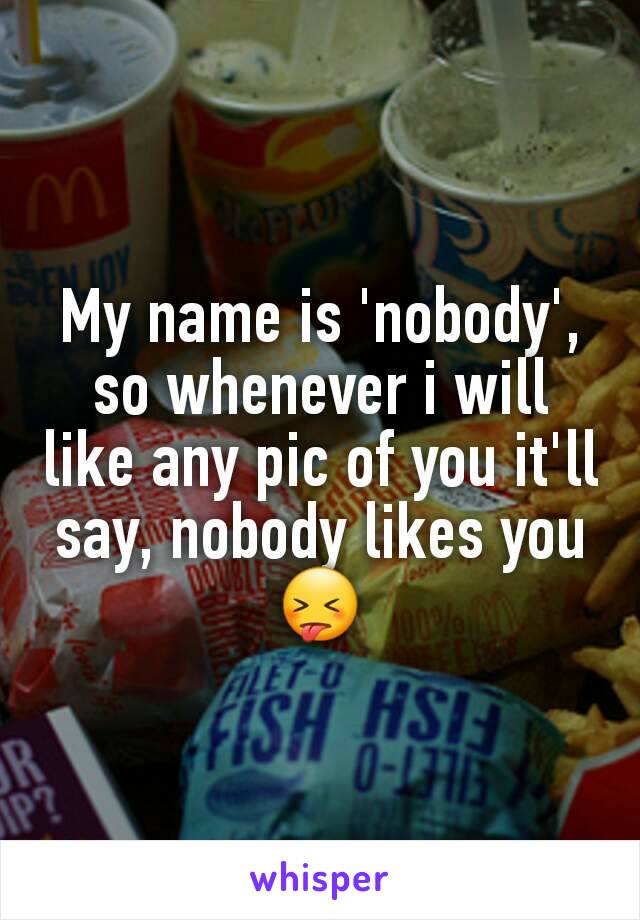 My name is 'nobody', so whenever i will like any pic of you it'll say, nobody likes you😝