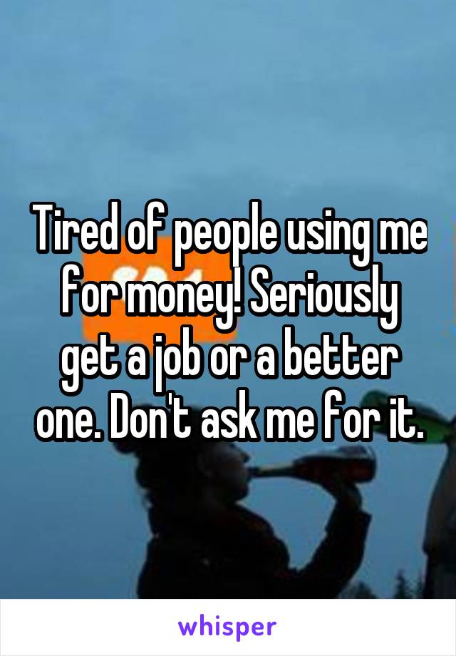 Tired of people using me for money! Seriously get a job or a better one. Don't ask me for it.