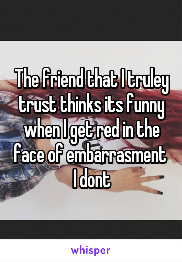 The friend that I truley trust thinks its funny when I get red in the face of embarrasment  I dont