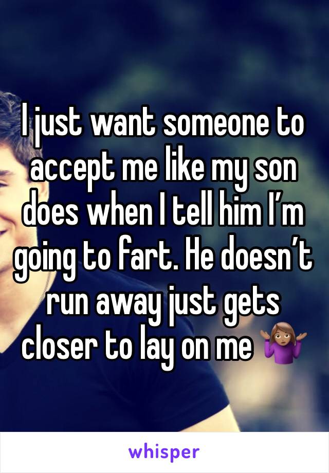 I just want someone to accept me like my son does when I tell him I’m going to fart. He doesn’t  run away just gets closer to lay on me 🤷🏽‍♀️