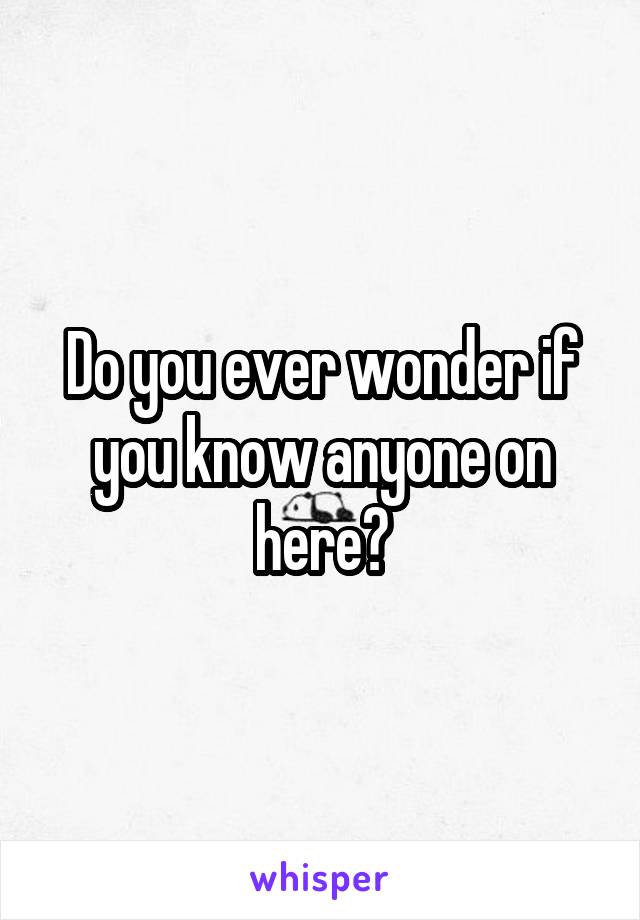 Do you ever wonder if you know anyone on here?