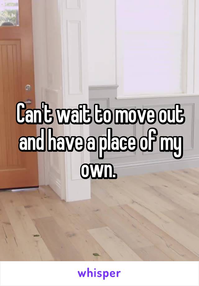 Can't wait to move out and have a place of my own. 