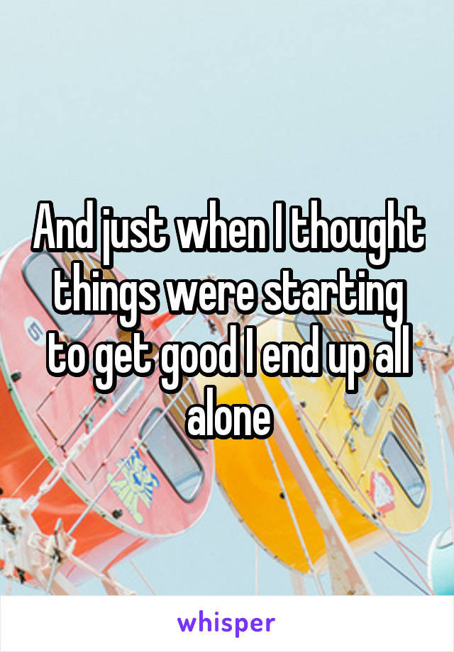 And just when I thought things were starting to get good I end up all alone