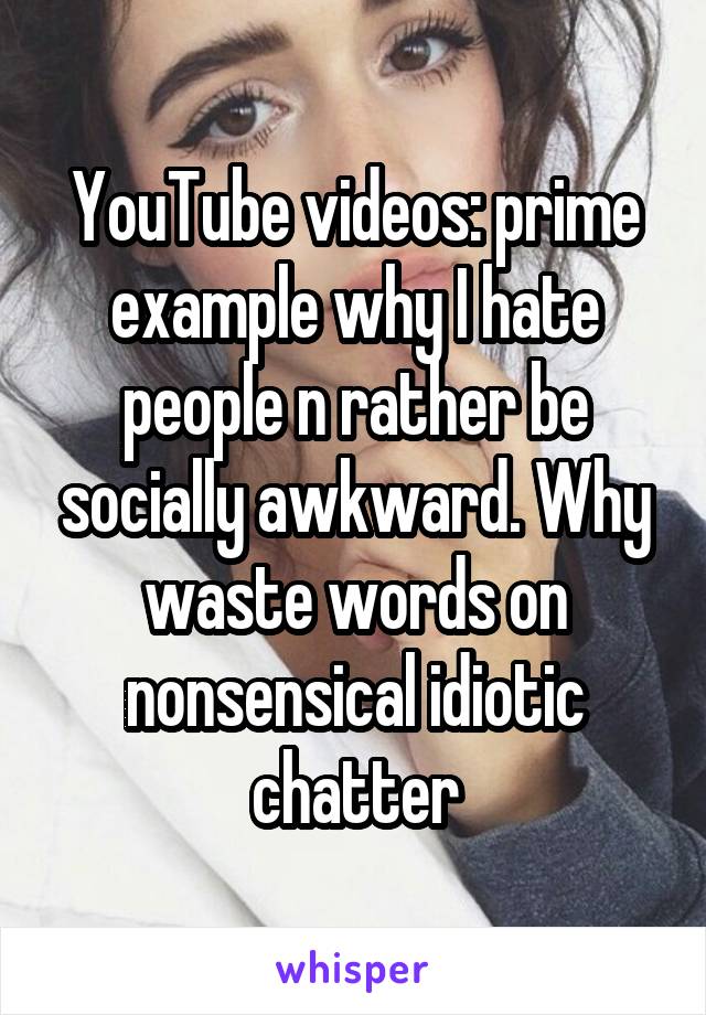 YouTube videos: prime example why I hate people n rather be socially awkward. Why waste words on nonsensical idiotic chatter