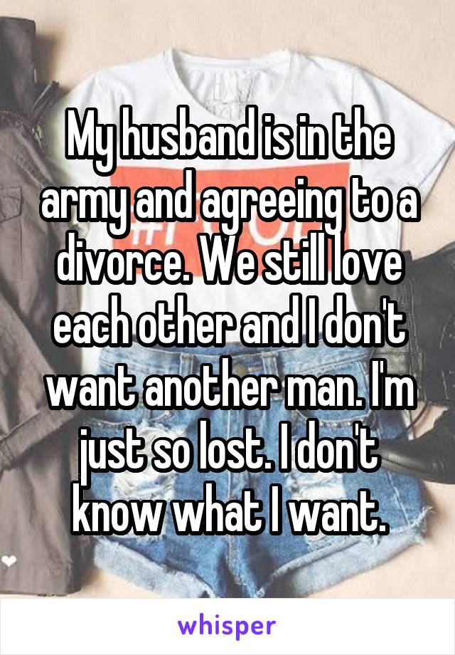 My husband is in the army and agreeing to a divorce. We still love each other and I don't want another man. I'm just so lost. I don't know what I want.