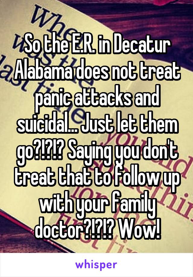 So the E.R. in Decatur Alabama does not treat panic attacks and suicidal... Just let them go?!?!? Saying you don't treat that to follow up with your family doctor?!?!? Wow!