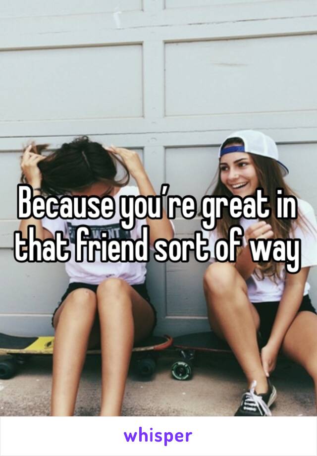 Because you’re great in that friend sort of way