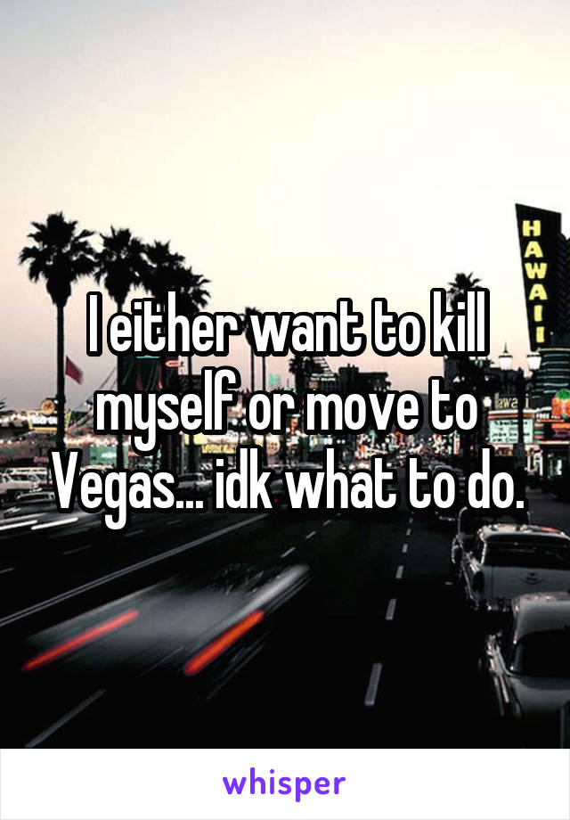 I either want to kill myself or move to Vegas... idk what to do.