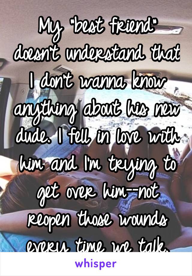 My "best friend" doesn't understand that I don't wanna know anything about his new dude. I fell in love with him and I'm trying to get over him--not reopen those wounds every time we talk.