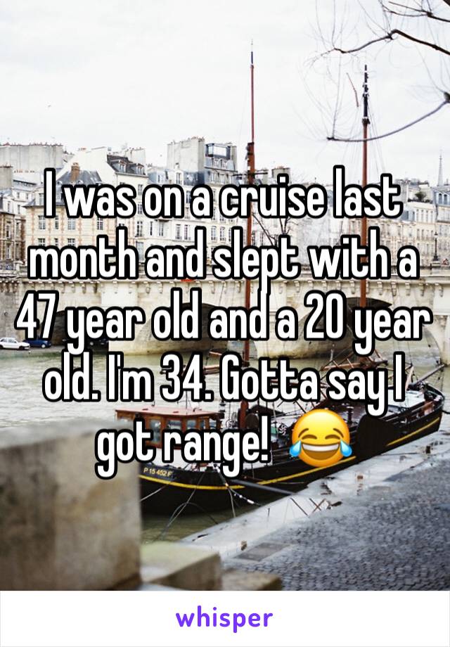 I was on a cruise last month and slept with a 47 year old and a 20 year old. I'm 34. Gotta say I got range!  😂