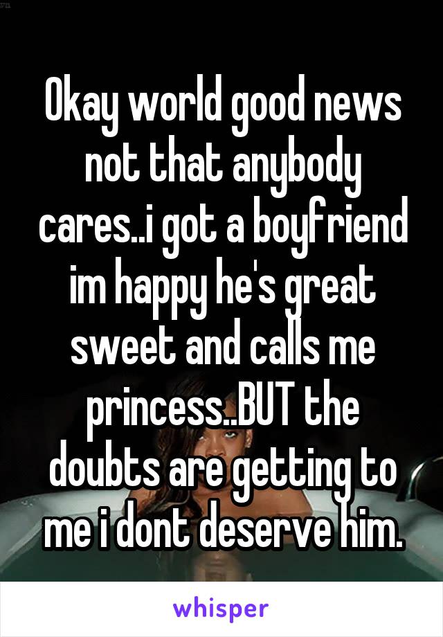 Okay world good news not that anybody cares..i got a boyfriend im happy he's great sweet and calls me princess..BUT the doubts are getting to me i dont deserve him.