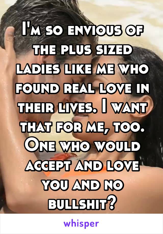 I'm so envious of the plus sized ladies like me who found real love in their lives. I want that for me, too. One who would accept and love you and no bullshit?