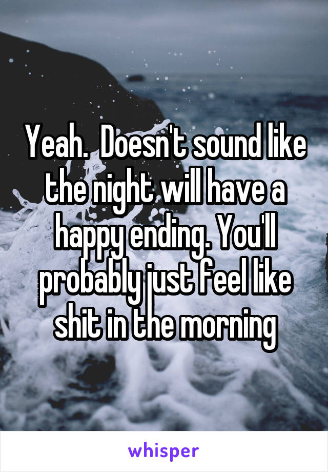 Yeah.  Doesn't sound like the night will have a happy ending. You'll probably just feel like shit in the morning