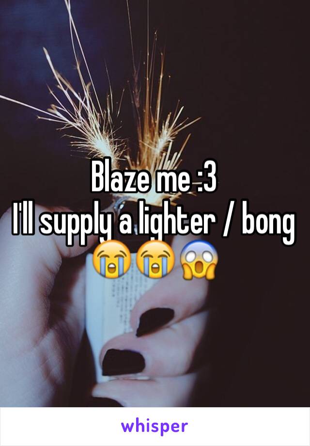 Blaze me :3 
I'll supply a lighter / bong 😭😭😱