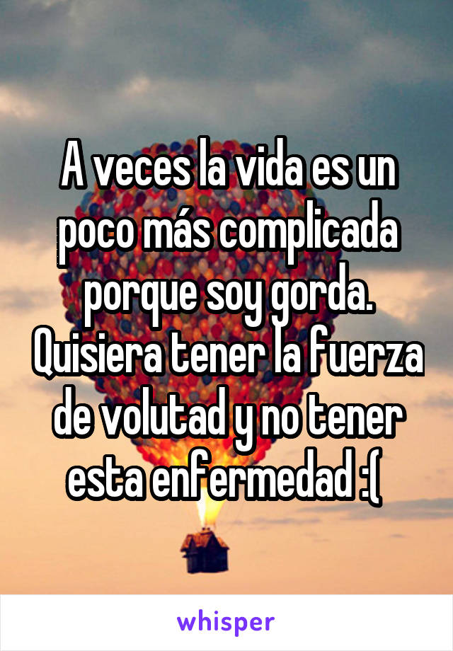 A veces la vida es un poco más complicada porque soy gorda. Quisiera tener la fuerza de volutad y no tener esta enfermedad :( 