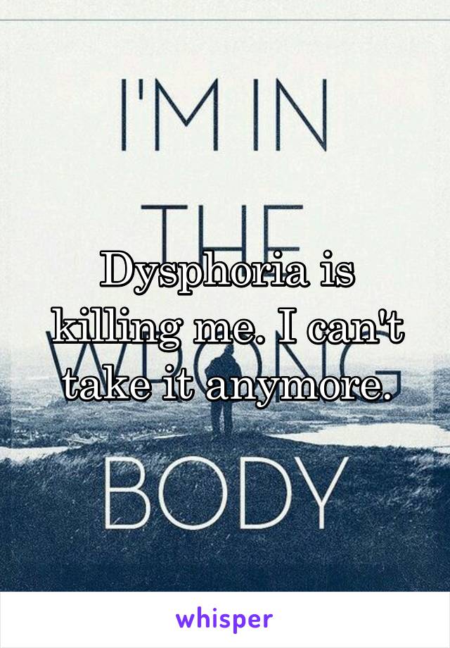 Dysphoria is killing me. I can't take it anymore.