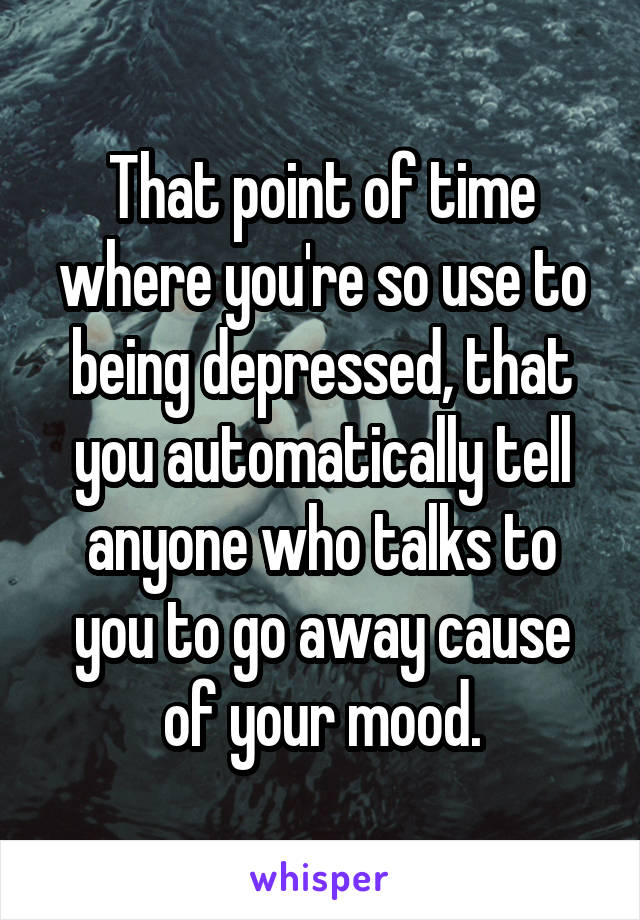 That point of time where you're so use to being depressed, that you automatically tell anyone who talks to you to go away cause of your mood.